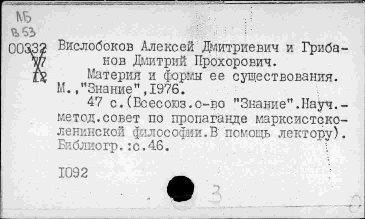 ﻿КБ
ЪбЬ
00332 Вислобоков Алексей Дмитриевич и Гриба-Л/7 нов Дмитрий Прохорович.
6	Материя и формы ее существования.
М.,’’Знание”, 1976.
47 с.(Всесоюз.о-во "Знание”.Науч.-метод.совет по пропаганде марксистско-ленинской философии.В помощь лектору). Библио гр.: с. 46.
1092	_
